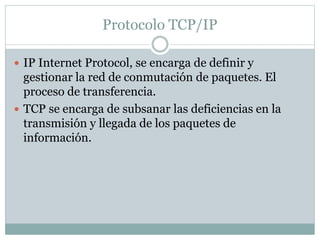 Protocolo TCP/IP 
 IP Internet Protocol, se encarga de definir y 
gestionar la red de conmutación de paquetes. El 
proceso de transferencia. 
 TCP se encarga de subsanar las deficiencias en la 
transmisión y llegada de los paquetes de 
información. 
 
