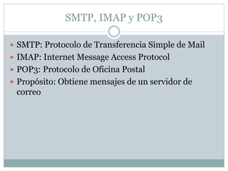 SMTP, IMAP y POP3 
 SMTP: Protocolo de Transferencia Simple de Mail 
 IMAP: Internet Message Access Protocol 
 POP3: Protocolo de Oficina Postal 
 Propósito: Obtiene mensajes de un servidor de 
correo 
 