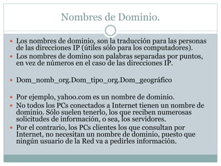 Nombres de Dominio. 
 Los nombres de dominio, son la traducción para las personas 
de las direcciones IP (útiles sólo para los computadores). 
 Los nombres de domino son palabras separadas por puntos, 
en vez de números en el caso de las direcciones IP. 
 Dom_nomb_org.Dom_tipo_org.Dom_geográfico 
 Por ejemplo, yahoo.com es un nombre de dominio. 
 No todos los PCs conectados a Internet tienen un nombre de 
dominio. Sólo suelen tenerlo, los que reciben numerosas 
solicitudes de información, o sea, los servidores. 
 Por el contrario, los PCs clientes los que consultan por 
Internet, no necesitan un nombre de dominio, puesto que 
ningún usuario de la Red va a pedirles información. 
 