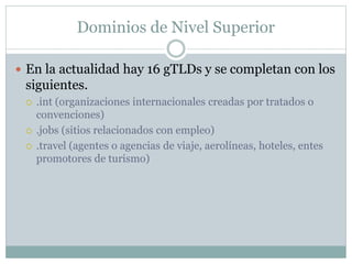 Dominios de Nivel Superior 
 En la actualidad hay 16 gTLDs y se completan con los 
siguientes. 
 .int (organizaciones internacionales creadas por tratados o 
convenciones) 
 .jobs (sitios relacionados con empleo) 
 .travel (agentes o agencias de viaje, aerolíneas, hoteles, entes 
promotores de turismo) 
 