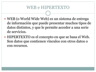 WEB e HIPERTEXTO 
 WEB (o World Wide Web) es un sistema de entrega 
de información que puede presentar muchos tipos de 
datos distintos, y que le permite acceder a una serie 
de servicios. 
 HIPERTEXTO es el concepto en que se basa el Web. 
Son datos que contienen vínculos con otros datos o 
con recursos. 
 