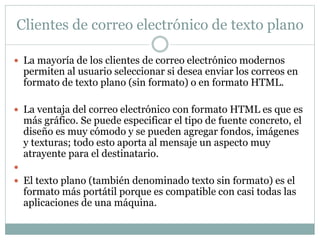 Clientes de correo electrónico de texto plano 
 La mayoría de los clientes de correo electrónico modernos 
permiten al usuario seleccionar si desea enviar los correos en 
formato de texto plano (sin formato) o en formato HTML. 
 La ventaja del correo electrónico con formato HTML es que es 
más gráfico. Se puede especificar el tipo de fuente concreto, el 
diseño es muy cómodo y se pueden agregar fondos, imágenes 
y texturas; todo esto aporta al mensaje un aspecto muy 
atrayente para el destinatario. 
 
 El texto plano (también denominado texto sin formato) es el 
formato más portátil porque es compatible con casi todas las 
aplicaciones de una máquina. 
 