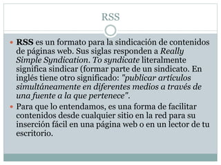 RSS 
 RSS es un formato para la sindicación de contenidos 
de páginas web. Sus siglas responden a Really 
Simple Syndication. To syndicate literalmente 
significa sindicar (formar parte de un sindicato. En 
inglés tiene otro significado: "publicar artículos 
simultáneamente en diferentes medios a través de 
una fuente a la que pertenece". 
 Para que lo entendamos, es una forma de facilitar 
contenidos desde cualquier sitio en la red para su 
inserción fácil en una página web o en un lector de tu 
escritorio. 
 