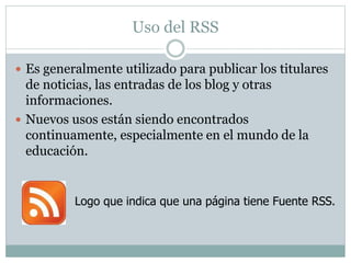 Uso del RSS 
 Es generalmente utilizado para publicar los titulares 
de noticias, las entradas de los blog y otras 
informaciones. 
 Nuevos usos están siendo encontrados 
continuamente, especialmente en el mundo de la 
educación. 
Logo que indica que una página tiene Fuente RSS. 
 