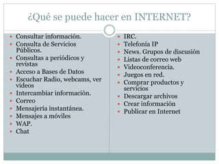 ¿Qué se puede hacer en INTERNET? 
 Consultar información. 
 Consulta de Servicios 
Públicos. 
 Consultas a periódicos y 
revistas 
 Acceso a Bases de Datos 
 Escuchar Radio, webcams, ver 
videos 
 Intercambiar información. 
 Correo 
 Mensajería instantánea. 
 Mensajes a móviles 
 WAP. 
 Chat 
 IRC. 
 Telefonía IP 
 News. Grupos de discusión 
 Listas de correo web 
 Videoconferencia. 
 Juegos en red. 
 Comprar productos y 
servicios 
 Descargar archivos 
 Crear información 
 Publicar en Internet 
 