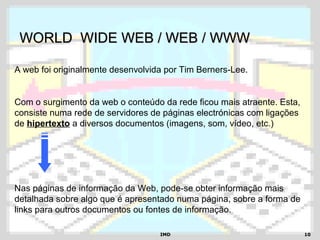 IMDIMD 1010
WORLD WIDE WEB / WEB / WWWWORLD WIDE WEB / WEB / WWW
A web foi originalmente desenvolvida por Tim Berners-Lee.
Com o surgimento da web o conteúdo da rede ficou mais atraente. Esta,
consiste numa rede de servidores de páginas electrónicas com ligações
de hipertexto a diversos documentos (imagens, som, vídeo, etc.)
Nas páginas de informação da Web, pode-se obter informação mais
detalhada sobre algo que é apresentado numa página, sobre a forma de
links para outros documentos ou fontes de informação.
 
