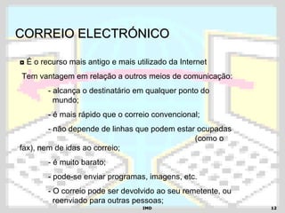 IMDIMD 1212
CORREIO ELECTRÓNICOCORREIO ELECTRÓNICO
◘ É o recurso mais antigo e mais utilizado da Internet
Tem vantagem em relação a outros meios de comunicação:
- alcança o destinatário em qualquer ponto do
mundo;
- é mais rápido que o correio convencional;
- não depende de linhas que podem estar ocupadas
(como o
fax), nem de idas ao correio;
- é muito barato;
- pode-se enviar programas, imagens, etc.
- O correio pode ser devolvido ao seu remetente, ou
reenviado para outras pessoas;
 