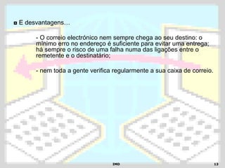 IMDIMD 1313
◘ E desvantagens…
- O correio electrónico nem sempre chega ao seu destino: o
mínimo erro no endereço é suficiente para evitar uma entrega;
há sempre o risco de uma falha numa das ligações entre o
remetente e o destinatário;
- nem toda a gente verifica regularmente a sua caixa de correio.
 