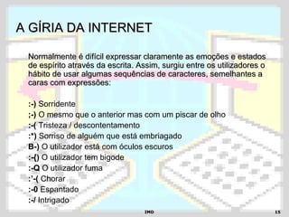 IMDIMD 1515
A GÍRIA DA INTERNETA GÍRIA DA INTERNET
Normalmente é difícil expressar claramente as emoções e estadosNormalmente é difícil expressar claramente as emoções e estados
de espírito através da escrita. Assim, surgiu entre os utilizadores ode espírito através da escrita. Assim, surgiu entre os utilizadores o
hábito de usar algumas sequências de caracteres, semelhantes ahábito de usar algumas sequências de caracteres, semelhantes a
caras com expressões:caras com expressões:
:-) Sorridente
;-) O mesmo que o anterior mas com um piscar de olho
:-( Tristeza / descontentamento
:*) Sorriso de alguém que está embriagado
B-) O utilizador está com óculos escuros
:-{) O utilizador tem bigode
:-Q O utilizador fuma
:’-( Chorar
:-0 Espantado
:-/ Intrigado
 