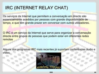 IMDIMD 1616
IRC (INTERNET RELAY CHAT)IRC (INTERNET RELAY CHAT)
Os serviços da Internet que permitem a conversação em directo são
essencialmente acedidos por pessoas com grande disponibilidade de
tempo, e que têm grande prazer em conversar com outros utilizadores.
O IRC é um serviço da Internet que serve para organizar a conversação
directa entre grupos de pessoas que podem estar em diferentes redes
remotas
Alguns dos programas IRC mais recentes já suportam conferências áudio e
vídeo.
 