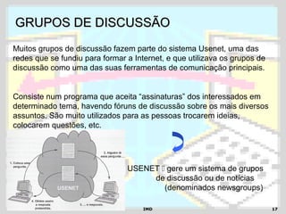 IMDIMD 1717
GRUPOS DE DISCUSSÃOGRUPOS DE DISCUSSÃO
Muitos grupos de discussão fazem parte do sistema Usenet, uma das
redes que se fundiu para formar a Internet, e que utilizava os grupos de
discussão como uma das suas ferramentas de comunicação principais.
Consiste num programa que aceita “assinaturas” dos interessados em
determinado tema, havendo fóruns de discussão sobre os mais diversos
assuntos. São muito utilizados para as pessoas trocarem ideias,
colocarem questões, etc.
USENET  gere um sistema de grupos
de discussão ou de notícias
(denominados newsgroups)
 