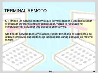 IMDIMD 1818
TERMINAL REMOTOTERMINAL REMOTO
O Telnet é um serviço da Internet que permite aceder a um computador
e executar programas nesse computador, vendo o resultado no
computador do utilizador que acede a este serviço.
Um tipo de serviço da Internet acessível por telnet são os servidores de
jogos interactivos que podem ser jogados por várias pessoas ao mesmo
tempo.
 