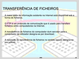 IMDIMD 1919
TRANSFERÊNCIA DE FICHEIROSTRANSFERÊNCIA DE FICHEIROS
A maior parte da informação existente na Internet está disponível sob a
forma de ficheiros.
O FTP é um protocolo de comunicação que é usado para transferir
ficheiros entre computadores na Internet.
A transferência de ficheiros do computador dum servidor para o
computador do utilizador designa-se por download.
A operação de transferência de ficheiros no sentido oposto designa-se
por upload.
 
