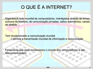 IMDIMD 22
O QUE É A INTERNET?O QUE É A INTERNET?
 Gigantesca rede mundial de computadores, interligados através de linhasGigantesca rede mundial de computadores, interligados através de linhas
comuns de telefone, de comunicação privadas, cabos submarinos, canaiscomuns de telefone, de comunicação privadas, cabos submarinos, canais
de satélite…de satélite…
 Tem revolucionado a comunicação mundialTem revolucionado a comunicação mundial
 permite a transmissão mundial de informação e comunicaçãopermite a transmissão mundial de informação e comunicação
 Ferramenta que mais revolucionou o mundo dos computadores e dasFerramenta que mais revolucionou o mundo dos computadores e das
telecomunicações.telecomunicações.
 