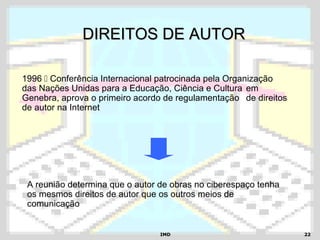 IMDIMD 2222
DIREITOS DE AUTORDIREITOS DE AUTOR
1996  Conferência Internacional patrocinada pela Organização
das Nações Unidas para a Educação, Ciência e Cultura em
Genebra, aprova o primeiro acordo de regulamentação de direitos
de autor na Internet
A reunião determina que o autor de obras no ciberespaço tenha
os mesmos direitos de autor que os outros meios de
comunicação
 