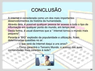 IMDIMD 2323
CONCLUSÃOCONCLUSÃO
A Internet é considerada como um dos mais importantes
desenvolvimentos da história da humanidade.
Através dela, é possível qualquer pessoa ter acesso a todo o tipo de
informação em qualquer ponto do mundo, em tempo real.
Desta forma, é usual dizermos que a “ Internet tornou o mundo mais
pequeno”.
Perante a “BIG” explosão da popularidade e utilização, ficam
determinadas questões no ar:
- o que será da Internet daqui a uns anos?
- Como garantirá o Terceiro Mundo, o acesso das suas
comunidades mais carentes à rede?
 