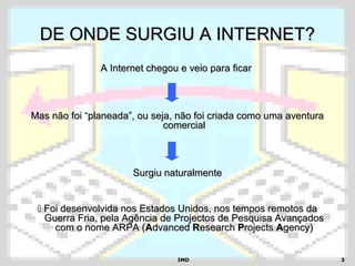 IMDIMD 33
DE ONDE SURGIU A INTERNET?DE ONDE SURGIU A INTERNET?
A Internet chegou e veio para ficarA Internet chegou e veio para ficar
Mas não foi “planeada”, ou seja, não foi criada como uma aventuraMas não foi “planeada”, ou seja, não foi criada como uma aventura
comercialcomercial
Surgiu naturalmenteSurgiu naturalmente
 Foi desenvolvida nos Estados Unidos, nos tempos remotos daFoi desenvolvida nos Estados Unidos, nos tempos remotos da
Guerra Fria, pela Agência de Projectos de Pesquisa AvançadosGuerra Fria, pela Agência de Projectos de Pesquisa Avançados
com o nome ARPA (com o nome ARPA (AAdvanceddvanced RResearchesearch PProjectsrojects AAgency)gency)
 