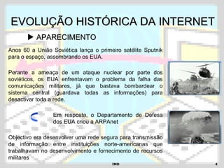 IMDIMD 44
EVOLUÇÃO HISTÓRICA DA INTERNETEVOLUÇÃO HISTÓRICA DA INTERNET
 APARECIMENTOAPARECIMENTO
Anos 60 a União Soviética lança o primeiro satélite Sputnik
para o espaço, assombrando os EUA.
Perante a ameaça de um ataque nuclear por parte dos
soviéticos, os EUA enfrentavam o problema da falha das
comunicações militares, já que bastava bombardear o
sistema central (guardava todas as informações) para
desactivar toda a rede.
Em resposta, o Departamento de Defesa
dos EUA criou a ARPAnet
Objectivo era desenvolver uma rede segura para transmissão
de informação entre instituições norte-americanas que
trabalhavam no desenvolvimento e fornecimento de recursos
militares
 