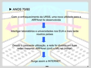 IMDIMD 55
 ANOS 70/80ANOS 70/80
Com o enfraquecimento da URSS, uma nova utilidade para a
ARPAnet foi desenvolvida
Interligar laboratórios e universidades nos EUA e mais tarde
noutros países
Devido à crescente utilização, a rede foi dividida em duas
redes menores: ARPAnet (civil) e MILnet (militar)
Surge assim a INTERNET
 