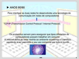 IMDIMD 66
 ANOS 80/90ANOS 80/90
A Internet deixa de estar restrita ao ambiente académico e científico,
passando a ser permitido o seu uso comercial por todo o mundo
Para interligar as duas redes foi desenvolvida uma tecnologia de
comunicação em redes de computadores
TCP/IP (Transmission Control Protocol / Internet Protocol)
Os protocolos servem para assegurar que tipos diferentes de
computadores possam trabalhar em conjunto
 