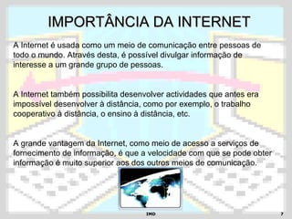 IMDIMD 77
IMPORTÂNCIA DA INTERNETIMPORTÂNCIA DA INTERNET
A Internet é usada como um meio de comunicação entre pessoas de
todo o mundo. Através desta, é possível divulgar informação de
interesse a um grande grupo de pessoas.
A Internet também possibilita desenvolver actividades que antes era
impossível desenvolver à distância, como por exemplo, o trabalho
cooperativo à distância, o ensino à distância, etc.
A grande vantagem da Internet, como meio de acesso a serviços de
fornecimento de informação, é que a velocidade com que se pode obter
informação é muito superior aos dos outros meios de comunicação.
 