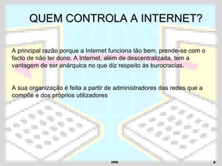 IMDIMD 88
QUEM CONTROLA A INTERNET?QUEM CONTROLA A INTERNET?
A principal razão porque a Internet funciona tão bem, prende-se com o
facto de não ter dono. A Internet, além de descentralizada, tem a
vantagem de ser anárquica no que diz respeito ás burocracias.
A sua organização é feita a partir de administradores das redes que a
compõe e dos próprios utilizadores
 