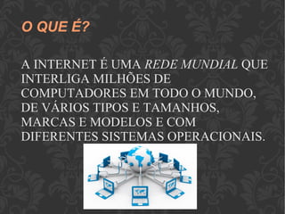 O QUE É?
A INTERNET É UMA REDE MUNDIAL QUE
INTERLIGA MILHÕES DE
COMPUTADORES EM TODO O MUNDO,
DE VÁRIOS TIPOS E TAMANHOS,
MARCAS E MODELOS E COM
DIFERENTES SISTEMAS OPERACIONAIS.
 