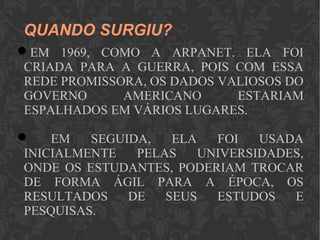QUANDO SURGIU?
EM 1969, COMO A ARPANET. ELA FOI
CRIADA PARA A GUERRA, POIS COM ESSA
REDE PROMISSORA, OS DADOS VALIOSOS DO
GOVERNO AMERICANO ESTARIAM
ESPALHADOS EM VÁRIOS LUGARES.
 EM SEGUIDA, ELA FOI USADA
INICIALMENTE PELAS UNIVERSIDADES,
ONDE OS ESTUDANTES, PODERIAM TROCAR
DE FORMA ÁGIL PARA A ÉPOCA, OS
RESULTADOS DE SEUS ESTUDOS E
PESQUISAS.
 