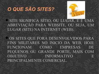 O QUE SÃO SITES?
SITE SIGNIFICA SÍTIO, OU LUGAR, E É UMA
ABREVIAÇÃO PARA WEBSITE, OU SEJA, UM
LUGAR (SITE) NA INTERNET (WEB).
OS SITES QUE FORA DESENVOLVIDOS PARA
FINS MILITARES NO INICIO DA WEB, HOJE
FUNCIONAM COMO EMPRESAS DE
PEQUENOS OU GRANDE PORTE, MAIS COM
OBJETIVO INFORMATIVO E
PRINCIPALMENTE COMERCIAL.
 