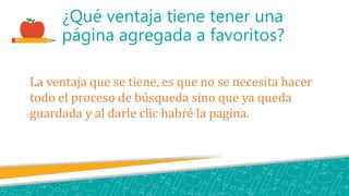 ¿Qué ventaja tiene tener una
página agregada a favoritos?
La ventaja que se tiene, es que no se necesita hacer
todo el proceso de búsqueda sino que ya queda
guardada y al darle clic habré la pagina.
 