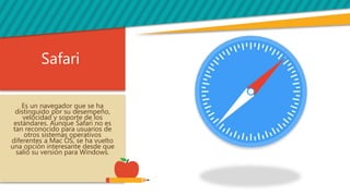 Safari
Es un navegador que se ha
distinguido por su desempeño,
velocidad y soporte de los
estándares. Aunque Safari no es
tan reconocido para usuarios de
otros sistemas operativos
diferentes a Mac OS, se ha vuelto
una opción interesante desde que
salió su versión para Windows.
 