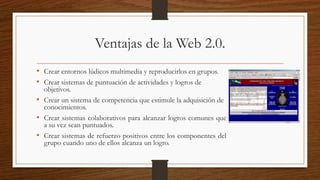 Ventajas de la Web 2.0.
• Crear entornos lúdicos multimedia y reproducirlos en grupos.
• Crear sistemas de puntuación de actividades y logros de
objetivos.
• Crear un sistema de competencia que estimule la adquisición de
conocimientos.
• Crear sistemas colaborativos para alcanzar logros comunes que
a su vez sean puntuados.
• Crear sistemas de refuerzo positivos entre los componentes del
grupo cuando uno de ellos alcanza un logro.
 