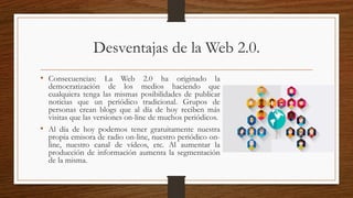 Desventajas de la Web 2.0.
• Consecuencias: La Web 2.0 ha originado la
democratización de los medios haciendo que
cualquiera tenga las mismas posibilidades de publicar
noticias que un periódico tradicional. Grupos de
personas crean blogs que al día de hoy reciben más
visitas que las versiones on-line de muchos periódicos.
• Al día de hoy podemos tener gratuitamente nuestra
propia emisora de radio on-line, nuestro periódico on-
line, nuestro canal de vídeos, etc. Al aumentar la
producción de información aumenta la segmentación
de la misma.
 