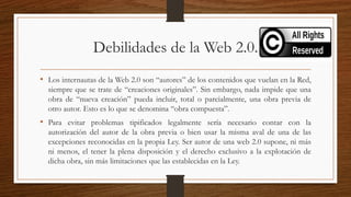 Debilidades de la Web 2.0.
• Los internautas de la Web 2.0 son “autores” de los contenidos que vuelan en la Red,
siempre que se trate de “creaciones originales”. Sin embargo, nada impide que una
obra de “nueva creación” pueda incluir, total o parcialmente, una obra previa de
otro autor. Esto es lo que se denomina “obra compuesta”.
• Para evitar problemas tipificados legalmente sería necesario contar con la
autorización del autor de la obra previa o bien usar la misma aval de una de las
excepciones reconocidas en la propia Ley. Ser autor de una web 2.0 supone, ni más
ni menos, el tener la plena disposición y el derecho exclusivo a la explotación de
dicha obra, sin más limitaciones que las establecidas en la Ley.
 