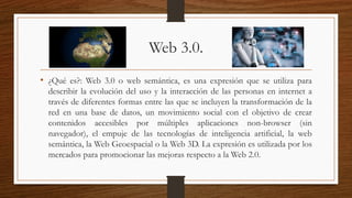 Web 3.0.
• ¿Qué es?: Web 3.0 o web semántica, es una expresión que se utiliza para
describir la evolución del uso y la interacción de las personas en internet a
través de diferentes formas entre las que se incluyen la transformación de la
red en una base de datos, un movimiento social con el objetivo de crear
contenidos accesibles por múltiples aplicaciones non-browser (sin
navegador), el empuje de las tecnologías de inteligencia artificial, la web
semántica, la Web Geoespacial o la Web 3D. La expresión es utilizada por los
mercados para promocionar las mejoras respecto a la Web 2.0.
 
