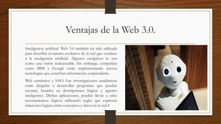 Ventajas de la Web 3.0.
Inteligencia artificial: Web 3.0 también ha sido utilizada
para describir el camino evolutivo de la red que conduce
a la inteligencia artificial. Algunos escépticos lo ven
como una visión inalcanzable. Sin embargo, compañías
como IBM y Google están implementando nuevas
tecnologías que cosechan información sorprendente.
Web semántica y SAO: Las investigaciones académicas
están dirigidas a desarrollar programas que puedan
razonar, basados en descripciones lógicas y agentes
inteligentes. Dichas aplicaciones, pueden llevar a cabo
razonamientos lógicos utilizando reglas que expresan
relaciones lógicas entre conceptos y datos en la red.4
 