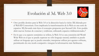 Evolución al 3d. Web 3.0
• Otro posible destino para la Web 3.0 es la dirección hacia la visión 3D, liderada por
el Web3D Consortium. Esto implicaría la transformación de la Web en una serie de
espacios 3D, llevando más lejos el concepto propuesto por Second Life. Esto podría
abrir nuevas formas de conectar y colaborar, utilizando espacios tridimensionales.7
• En lo que a su aspecto semántico se refiere, la Web 3.0 es una extensión del World
Wide Web en el que se puede expresar no sólo lenguaje natural, también se puede
utilizar un lenguaje que se puede entender, interpretar utilizar por agentes software,
permitiendo de este modo compartir e integrar la información más fácilmente.
 