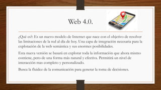 Web 4.0.
¿Qué es?: Es un nuevo modelo de Internet que nace con el objetivo de resolver
las limitaciones de la red al día de hoy. Una capa de integración necesaria para la
explotación de la web semántica y sus enormes posibilidades.
Esta nueva versión se basará en explorar toda la información que ahora mismo
contiene, pero de una forma más natural y efectiva. Permitirá un nivel de
interacción mas completo y personalizado.
Busca la fluidez de la comunicación para generar la toma de decisiones.
 