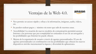 Ventajas de la Web 4.0.
• Nos permite un acceso rápido y eficaz a la información, imágenes, audio, videos,
etc.
• Se pueden realizar pagos y trámites sin tener que salir de nuestras casas.
• Accesibilidad. La creación de nuevos modelos de comunicación permitirá acercar
Internet a las personas que por complejidad no entienden el uso de un navegador y
las posibilidades que Internet les puede ofrecer.
• Mejora de la experiencia de usuario a través de agentes personalizados. El uso de
agentes personalizados en combinación con las posibilidades que ofrecen los nuevos
dispositivos móviles incrementará la riqueza y diversidad de aplicaciones.
 