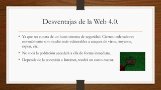 Desventajas de la Web 4.0.
• Ya que no consta de un buen sistema de seguridad. Ciertos ordenadores
normalmente son mucho más vulnerables a ataques de virus, troyanos,
espías, etc.
• No toda la población accederá a ella de forma inmediata.
• Depende de la conexión a Internet, tendrá un costo mayor.
 