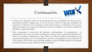 Continuación.
• A inicios de la década de 1990, con la introducción de nuevas facilidades de interconexión y
herramientas gráficas simples para el uso de la red, se inició el auge que actualmente le
conocemos al Internet. Este crecimiento masivo trajo consigo el surgimiento de un nuevo
perfil de usuarios, en su mayoría de personas comunes no ligadas a los sectores académicos,
científicos y gubernamentales.
• Esto cuestionaba la subvención del gobierno estadounidense al sostenimiento y la
administración de la red, así como la prohibición existente al uso comercial del Internet. Los
hechos se sucedieron rápidamente y para 1993 ya se había levantado la prohibición al uso
comercial del Internet, a su vez, la integración de redes y proveedores de acceso privados. El
30 de abril de 1993 la Web entró al dominio público, ya que el CERN entregó las tecnologías
de forma gratuita para que cualquiera pudiera utilizarlas.
 