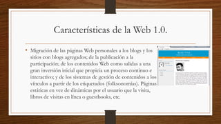 Características de la Web 1.0.
• Migración de las páginas Web personales a los blogs y los
sitios con blogs agregados; de la publicación a la
participación; de los contenidos Web como salidas a una
gran inversión inicial que propicia un proceso continuo e
interactivo; y de los sistemas de gestión de contenidos a los
vínculos a partir de los etiquetados (folksonomías). Páginas
estáticas en vez de dinámicas por el usuario que la visita,
libros de visitas en línea o guestbooks, etc.
 
