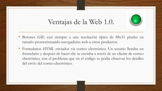 Ventajas de la Web 1.0.
• Botones GIF, casi siempre a una resolución típica de 88x31 píxeles en
tamaño promocionando navegadores web u otros productos.
• Formularios HTML enviados vía correo electrónico. Un usuario llenaba un
formulario y después de hacer clic se enviaba a través de un cliente de correo
electrónico, con el problema que en el código se podía observar los detalles
del envío del correo electrónico.
 