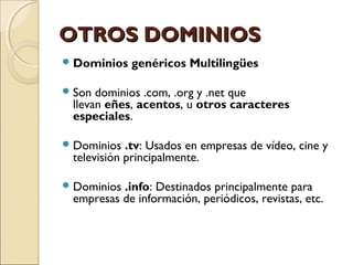 OTROS DOMINIOSOTROS DOMINIOS
Dominios genéricos Multilingües
Son dominios .com, .org y .net que
llevan eñes, acentos, u otros caracteres
especiales.
Dominios .tv: Usados en empresas de vídeo, cine y
televisión principalmente.
Dominios .info: Destinados principalmente para
empresas de información, periódicos, revistas, etc.
 
