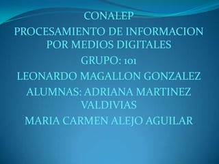 CONALEP
PROCESAMIENTO DE INFORMACION
POR MEDIOS DIGITALES
GRUPO: 101
LEONARDO MAGALLON GONZALEZ
ALUMNAS: ADRIANA MARTINEZ
VALDIVIAS
MARIA CARMEN ALEJO AGUILAR

 