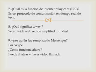 7.-¿Cuál es la función de internet relay caht (IRC)?
Es un protocolo de comunicación en tiempo real de
texto



8.-¿Qué significa www.?
Word wide web red de amplitud mundial
9.-¿por quién fue remplazado Messenger?
Por Skype
¿Cómo funciona ahora?
Puede chatear y hacer video llamada

 