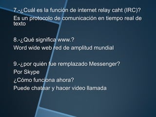 7.-¿Cuál es la función de internet relay caht (IRC)?
Es un protocolo de comunicación en tiempo real de
texto
8.-¿Qué significa www.?
Word wide web red de amplitud mundial
9.-¿por quién fue remplazado Messenger?
Por Skype
¿Cómo funciona ahora?
Puede chatear y hacer video llamada

 