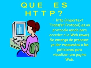 QUE ES HTTP? http (Hypertext Transfer Protocol) es un protocolo usado para acceder a la Web (www). Se encarga de procesar  ya dar respuestas a las peticiones para visualizar una pagina Web. 