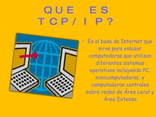 QUE ES TCP/IP? Es al base de Internet que sirve para enlazar computadoras que utilizan diferentes sistemas operativos incluyendo PC, minicomputadoras, y computadoras centrales sobre redes de Área Local y Área Extensa 
