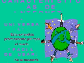 CARACTERISTICAS DE INTERNET. *   UNIVERSAL: Esta extendida prácticamente por todo el mundo . *FACIL DE USAR: No es necesario saber  informática para saber manejar Internet. 